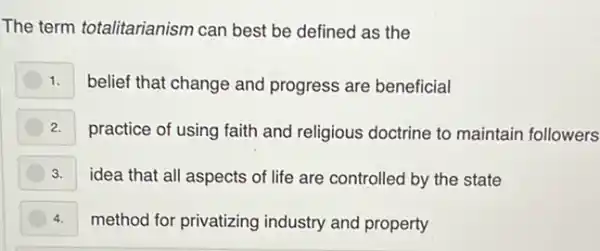 The term totalitarianism can best be defined as the
1. belief that change and progress are beneficial
2. practice of using faith and religious doctrine to maintain followers
3. idea that all aspects of life are controlled by the state
4. method for privatizing industry and property