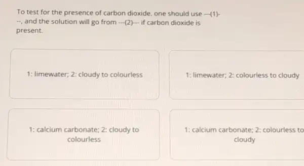 To test for the presence of carbon dioxide, one should use - (1)-
", and the solution will go from 2)- if carbon dioxide is
present.
1: limewater; 2: cloudy to colourless
1: limewater; 2 colourless to cloudy
1: calcium carbonate:2: cloudy to
colourless
1: calcium carbonate 2: colourless to
cloudy