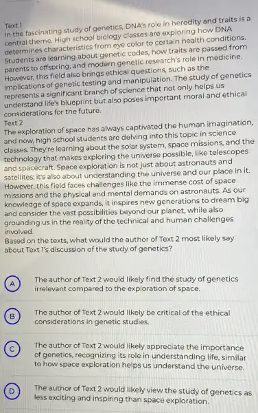 Text 1
In the fascinating study of genetics, DNA's role in heredity and traits is a
in the theme. High school biology classes are exploring how DNA
determines characteristics from eye color to certain health conditions.
Students are learning about genetic codes, how traits are passed from
parents to offspring, and modern genetic research's role in medicine.
However, this field also brings ethical questions such as the
implications of genetic testing and manipulation The study of genetics
represents a significant branch of science that not only helps us
understand life's blueprint but also poses important moral and ethical
considerations for the future.
Text 2
The exploration of space has always captivated the human imagination,
and now, high school students are delving into this topic in science
classes. They're learning about the solar system space missions, and the
technology that makes exploring the universe possible, like telescopes
and spacecraft. Space exploration is not just about astronauts and
satellites; it's also about understanding the universe and our place in it.
However, this field faces challenges like the immense cost of space
missions and the physical and mental demands on astronauts. As our
knowledge of space expands, it inspires new generations to dream big
and consider the vast possibilities beyond our planet, while also
grounding us in the reality of the technical and human challenges
involved.
Based on the texts.what would the author of Text 2 most likely say
about Text I's discussion of the study of genetics?
A
The author of Text 2 would likely find the study of genetics
A
irrelevant compared to the exploration of space.
B
The author of Text 2 would likely be critical of the ethical
(B)
considerations in genetic studies.
C The author of Text 2 would likely appreciate the importance (C)
of genetics, recognizing its role in understanding life, similar
to how space exploration helps us understand the universe.
D
less exciting and inspiring than space exploration.
The author of Text 2 would likely view the study of genetics as D