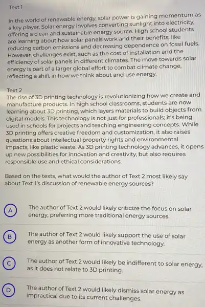Text 1
In the world of renewable energy, solar power is gaining momentum as
a key player. Solar energy involves converting sunlight into electricity,
offering a clean and sustainable energy source. High school students
are learning about how solar panels work and their benefits, like
reducing carbon emissions and decreasing dependence on fossil fuels.
However, challenges exist, such as the cost of installation and the
efficiency of solar panels in different climates. The move towards solar
energy is part of a larger global effort to combat climate change,
reflecting a shift in how we think about and use energy.
Text 2
The rise of 3D printing technology is revolutionizing how we create and
manufacture products In high school classrooms, students are now
learning about 3D printing, which layers materials to build objects from
digital models. This technology is not just for professionals; it's being
used in schools for projects and teaching engineering concepts.While
3D printing offers creative freedom and customization, it also raises
questions about intellectual property rights and environmental
impacts, like plastic waste. As 3D printing technology advances, it opens
up new possibilities for innovation and creativity.but also requires
responsible use and ethical considerations.
Based on the texts.what would the author of Text 2 most likely say
about Text l's discussion of renewable energy sources?
A
energy, preferring more traditional energy sources.
The author of Text 2 would likely criticize the focus on solar
H
B
energy as another form of innovative technology.
The author of Text 2 would likely support the use of solar
B
C ) The author of Text 2 would likely be indifferent to solar energy,
as it does not relate to 3D printing.
D ) The author of Text 2 would likely dismiss solar energy as
impractical due to its current challenges.