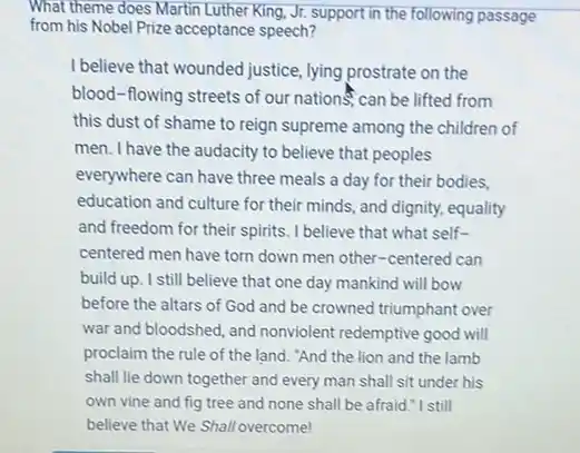 What theme does Martin Luther King, Jr. support in the following passage
from his Nobel Prize acceptance speech?
I believe that wounded justice, lying prostrate on the
blood-flowing streets of our nationS, can be lifted from
this dust of shame to reign supreme among the children of
men. I have the audacity to believe that peoples
everywhere can have three meals a day for their bodies,
education and culture for their minds, and dignity,equality
and freedom for their spirits. I believe that what self-
centered men have torn down men other-centered can
build up. I still believe that one day mankind will bow
before the altars of God and be crowned triumphant over
war and bloodshed, and nonviolent redemptive good will
proclaim the rule of the land. "And the lion and the lamb
shall lie down together and every man shall sit under his
own vine and fig tree and none shall be afraid."I still
believe that We Shall overcome!