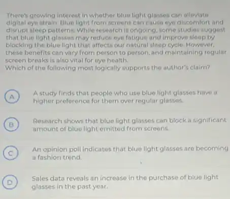 There's growing interest in whether blue light glasses can alleviate
digital eye strain. Blue light from screens can cause eye discomfort and
disrupt sleep patterns. While research is ongoing, some studies suggest
that blue light glasses may reduce eye fatigue and improve sleep by
blocking the blue light that affects our natural sleep cycle. However,
these benefits can vary from person to person and maintaining regular
screen breaks is also vital for eye health.
Which of the following most logically supports the author's claim?
A )
A study finds that people who use blue light glasses have a
higher preference for them over regular glasses.
(B)
Research shows that blue light glasses can block a significant
B
amount of blue light emitted from screens.
(C)
An opinion poll indicates that blue light glasses are becoming
C
a fashion trend.
D )
glasses in the past year.
Sales data reveals an increase in the purchase of blue light