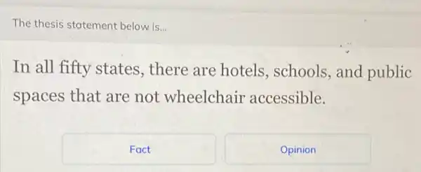 The thesis statement below is...
In all fifty states, there are hotels, schools , and public
spaces that are not wheelchair accessible.
Fact
Opinion