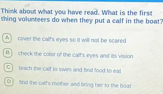 Think about what you have read. What is the first
thing volunteers do when they put a calf in the boat?
A cover the calf's eyes so it will not be scared
B check the color of the calf's eyes and its vision
C teach the calf to swim and find food to eat
D
find the calf's mother and bring her to the boat