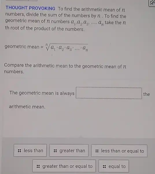 THOUGHT PROVOKING To find the arithmetic mean of n
numbers, divide the sum of the numbers by n. To find the
geometric mean of n numbers
a_(1),a_(2),a_(3),ldots .a_(n) take the n
th root of the product of the numbers.
geometric mean=sqrt [n](a_(1)cdot a_(2)cdot a_(3)cdot ldots cdot a_(n))
Compare the arithmetic mean to the geometric mean of n
numbers.
The geometric mean is always square  the
arithmetic mean.
: less than
greater than
: greater than or equal to
less than or equal to
: equal to