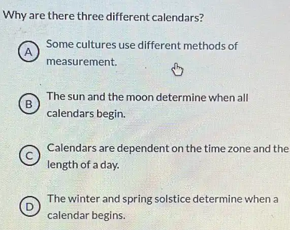 Why are there three different calendars?
A
Some cultures use different methods of
A
measurement.
B )
The sun and the moon determine when all
calendars begin.
C
Calendars are dependent on the time zone and the
length of a day.
D )
The winter and spring solstice determine when a
calendar begins.