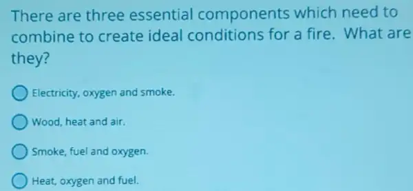 There are three essential components which need to
combine to create ideal conditions for a fire. What are
they?
Electricity, oxygen and smoke.
Wood, heat and air.
Smoke, fuel and oxygen.
Heat, oxygen and fuel.