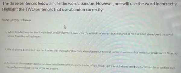 The three sentences below all use the word abandon However, one will use the word incorrectly.
Highlight the TWO sentences that use abandon correctly.
Select answer(s) below
1. When Itold my mother that I would not be doing my homework for the rest of the semester she stared at me like I had abandoned my good
sense. Then the yelling began.
2. We all groaned when our teacher told us that she had accidentally abandoned our tests at home so we wouldn't know our grades until Monday.
3. As soon as I heard that there was a new installment of my favorite series, Magic Ninja High School, I abandoned the fanfiction I was writing and
begged my mom to drive me to the bookstore.