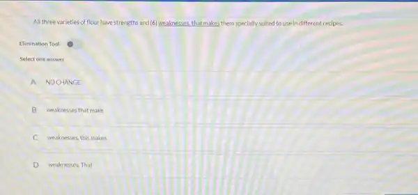 All three varieties of flour have strengths and (6) weaknesses that makes them specially suited to use in different recipes.
Elimination Tool
Select one answer
A NOCHANGE
B weaknesses that make
weaknesses, this makes
D weaknesses. That