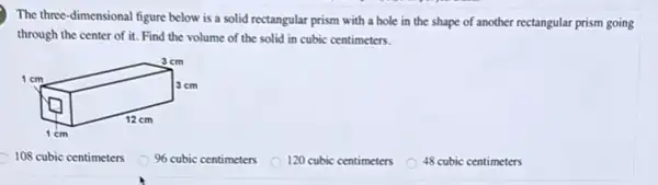 The three-dimensional figure below is a solid rectangular prism with a hole in the shape of another rectangular prism going
through the center of it. Find the volume of the solid in cubic centimeters.
108 cubic centimeters
96 cubic centimeters
120 cubic centimeters
48 cubic centimeters