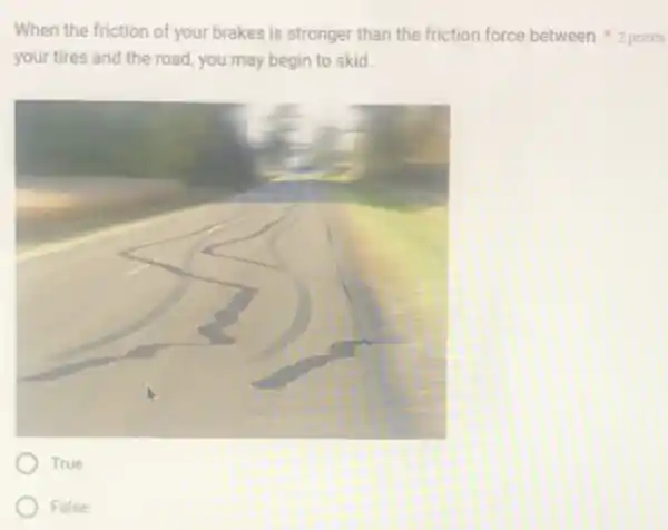 your tires and the road, you may begin to skid.
True
False
When the friction of your brakes is stronger than the friction force between 2 points