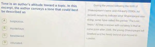 Tone is an author's attitude toward a topic In this
excerpt, the author conveys a tone that could best
be described as
A suspicious.
B mysterious.
C bewildered
D infuriated.
During the period following the birth of
Shakespeare's twins until the early 1590s, no
records remain to indicate what Shakespeare was
doing; some have called this period "The Lost
Years." All that is known with certainty is that at
some point after 1585 the young Shakespeare left
Stratford and his family behind and moved to
London.