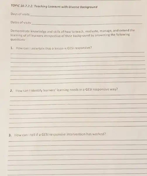 TOPIC 10.7.2.2:Teaching Leorners with Diverse Background
Days of visits __
Dates of visits __
Demonstrate knowledge and skills of how to teach motivate, manage, and extend the
learning of all learners irrespective of their background by answering the following
questions
discover
__
2. How can lidentify learners' learning needs in a GESI responsive way?
__
3. How can I tell if a GES responsive intervention has worked?
__