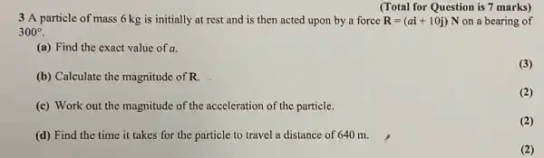 (Total for Question is 7 marks)
3 A particle of mass 6 kg is initially at rest and is then acted upon by a force R=(ai+10j)N on a bearing of
300^circ 
(a) Find the exact value of a.
(3)
(b) Calculate the magnitude of R.
(2)
(c) Work out the magnitude of th acceleration of the particle.
(2)
(d) Find the time it takes for the particle to travel a distance of 640 m.
(2)