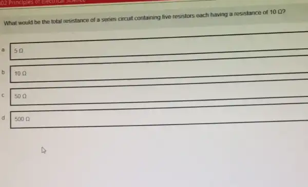 What would be the total resistance of a series circuit containing five resistors each having a resistance of
10Omega 
a
5Omega 
b
100
C
50Omega 
d
500Omega