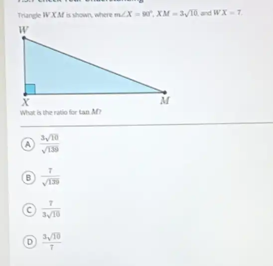 Triangle WXM is shown, where mangle X=90^circ ,XM=3sqrt (10) and WX=7
What is the ratio for tanM
A (3sqrt (10))/(sqrt (139))
B (7)/(sqrt (139))
C (7)/(3sqrt (10))
D (3sqrt (10))/(7)