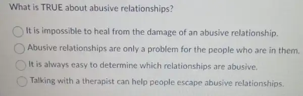 What is TRUE about abusive relationships?
It is impossible to heal from the damage of an abusive relationship.
Abusive relationships are only a problem for the people who are in them.
It is always easy to determine which relationships are abusive.
Talking with a therapist can help people escape abusive relationships.