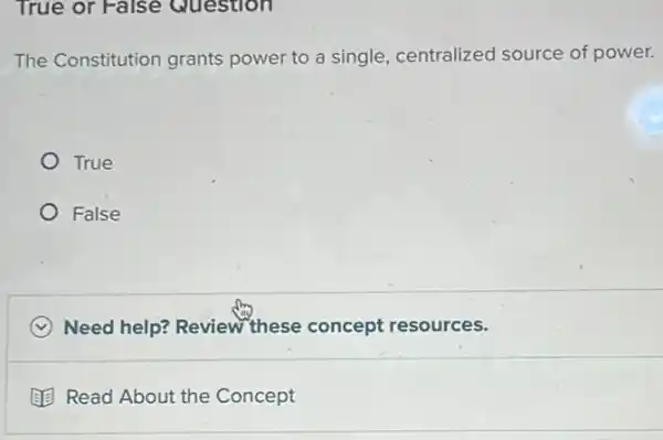 True or False Question
The Constitution grants power to a single centralized source of power.
True
False
C Need help? Review these concept resources.
(1) Read About the Concept