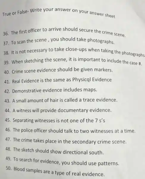 True or False- Write your answer on your answer sheet
36. The first officer to arrive should secure the crime scene.
37. To scan the scene, you should take photographs.
38. It is not necessary to take close-ups when taking the photographs
39. When sketching the scene, it is important to include the case #.
40. Crime scene evidence should be given markers.
41. Real Evidence is the same as Physicql Evidence
42. Demonstrative evidence includes maps.
43. A small amount of hair is called a trace evidence.
44. A witness will provide documentary evidence.
45. Separating witnesses is not one of the 7s's
46. The police officer should talk to two witnesses at a time.
47. The crime takes place in the secondary crime scene.
48. The sketch should show directional south.
49. To search for evidence, you should use patterns.
50. Blood samples are a type of real evidence.