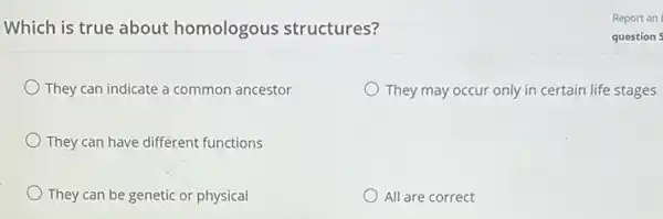 Which is true about homologous structures?
They can indicate a common ancestor
They may occur only in certain life stages
They can have different functions
They can be genetic or physical
All are correct