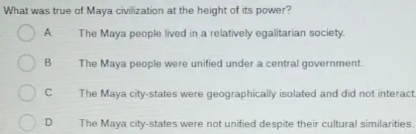 What was true of Maya civilization at the height of its power?
A The Maya people lived in a relatively egalitarian society.
B	The Maya people were unified under a central government.
C The Maya city-states were geographically isolated and did not interact
D The Maya city-states were not unified despite their cultural similarities.