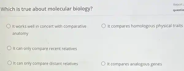 Which is true about molecular biology?
It works well in concert with comparative
anatomy
It compares homologous physical traits
It can only compare recent relatives
It can only compare distant relatives
It compares analogous genes