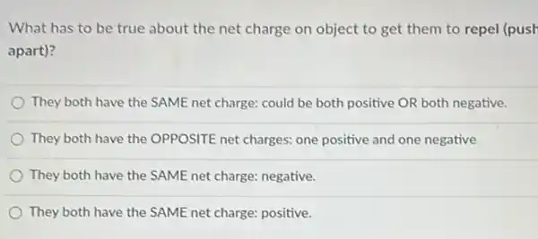 What has to be true about the net charge on object to get them to repel (push
apart)?
They both have the SAME net charge: could be both positive OR both negative.
They both have the OPPOSITE net charges: one positive and one negative
They both have the SAME net charge: negative.
They both have the SAME net charge: positive.