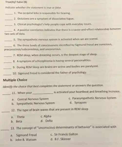 True(A)/ False (B)
Indicate whether the statement is true or false.
__ 1. The occipital lobe is responsible for hearing.
__ 2. Delusions are a symptom of dissociative fugue.
__ 3. Clinical psychologist's help people cope with everyday issues.
__ 4. A positive correlation indicates that there is a cause-and-effect relationship between
two sets of data.
__ 5. The sympathetic nervous system is activated when we are scared.
__ 6. The three levels of consciousness identified by Sigmund Freud are conscious,
preconscious/subconscious, and unconscious.
__ 7. REM sleep, when dreaming occurs, is the deepest stage of sleep.
__ 8. A symptom of schizophrenia is having several personalities.
__ 9. During REM Sleep are brains are active and bodies are paralyzed.
__ 10. Sigmund Freud is considered the father of psychology.
Multiple Choice
Identify the choice that best completes the statement or answers the question.
__ 11. When your __ is activated your heartbeat and breathing increase.
a. Central Nervous System
C. Parasympathetic Nervous System
b. Sympathetic Nervous System
d. Synapses
__ 12. The type of brain waves that are present in REM sleep
a. Theta
C. Alpha
b. Beta
d. Delta
__
13. The concept of "unconscious determinants of behavior" is associated with
a. Sigmund Freud
C. Sir Francis Galton
b. John B. Watson
d. B.F. Skinner