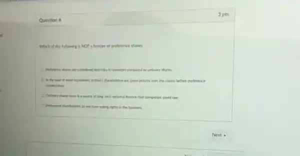 ts
3 pts
Question 6
Which of the following is NOT a feature of preference shares:
Preference shares are considered less risky to investors compared to ordinary shares.
In the case of asset liguidation, ordinary shareholders are given priority over the claims before preference
shareholders.
Ordinary shares issue is a source of long-term external finance that companies could use.
Preference shareholders do not have voting rights in the business.