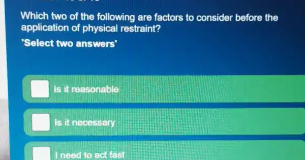 Which two of the following are factors to consider before the
application of physical restraint?
Select two answers'
Is it reasonable
Is it necessary
need to act fast