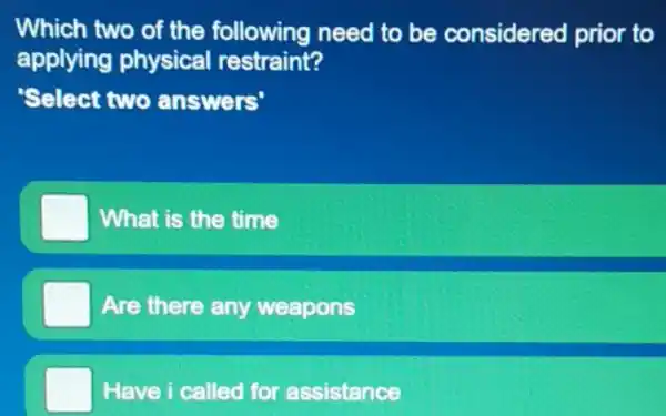 Which two of the following need to be considered prior to
applying physical restraint?
Select two answers'
What is the time
Are there any weapons
Have i called for assistance