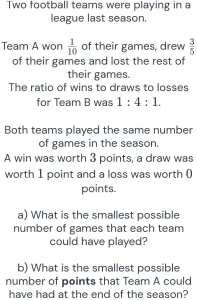 Two football teams were playing in a
league last season.
Team A won (1)/(10) of their games drew (3)/(5)
of their games and lost the rest of
their games.
The ratio of wins to draws to losses
for Team B was 1:4:1
Both teams played the same number
of games in the season.
A win was worth 3 points a draw was
worth 1 point and a loss was worth 0
points.
a) What is the smallest possible
number of games that each team
could have played?
b) What is the smallest possible
number of points that Team A could
have had at the end of the season?