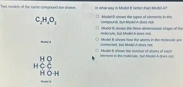 Two models of the same compound are shown.
C_(2)H_(4)O_(2)
Model A
HO H-underset (H)(ddot (C))-underset (H)(O)-H
Model B
In what way is Model B better than Model A?
Model B shows the types of elements in the
compound, but Model A does not.
Model B shows the three-dimensional shape of the
molecule, but Model A does not.
Model B shows how the atoms in the molecule are
connected, but Model A does not.
Model B shows the number of atoms of each
hi
element in the molecule but Model A does not.