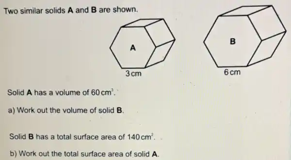 Two similar solids A and B are shown.
Solid A has a volume of 60cm^3
a) Work out the volume of solid B.
Solid B has a total surface area of 140cm^2
b) Work out the total surface area of solid A