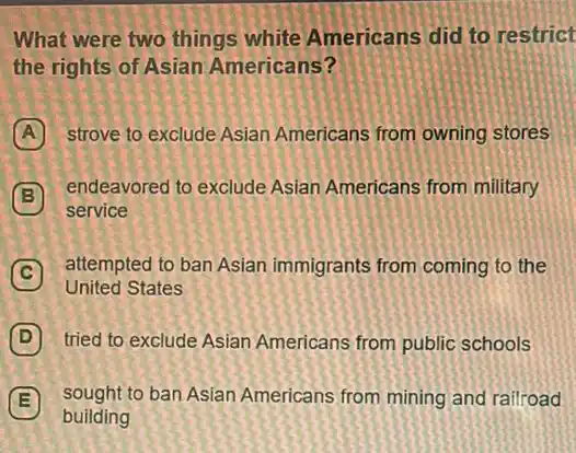 What were two things white Americans did to restrict
the rights of Asian Americans?
A strove to exclude Asian Americans from owning stores
B
endeavored to exclude Asian Americans from military
B
service
C
attempted to ban Asian immigrants from coming to the C
United States
D tried to exclude Asian Americans from public schools
E sought to ban Asian Americans from mining and railroad E
building