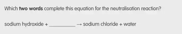 Which two words complete this equation for the neutralisatior reaction?
sodium hydroxide +underline ( )arrow sodium chloride + water