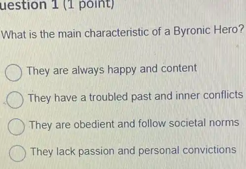 uestion 1 (1 point)
What is the main characteristic of a Byronic Hero?
They are always happy and content
They have a troubled past and inner conflicts
They are obedient and follow societal norms
They lack passion and personal convictions