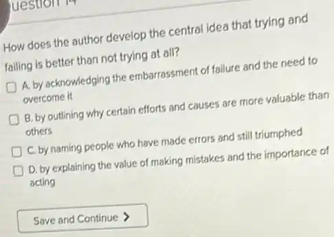 uestron 17
How does the author develop the central idea that trying and
failing is better than not trying at all?
A. by acknowledging the embarrassment of failure and the need to
overcome it
B. by outlining why certain efforts and causes are more valuable than
others
C. by naming people who have made errors and still triumphed
D. by explaining the value of making mistakes and the importance of
acting