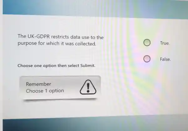 The UK-GDPR restricts data use to the
purpose for which it was collected.
Choose one option then select Submit.
Remember
Choose 1 option
True.
False.