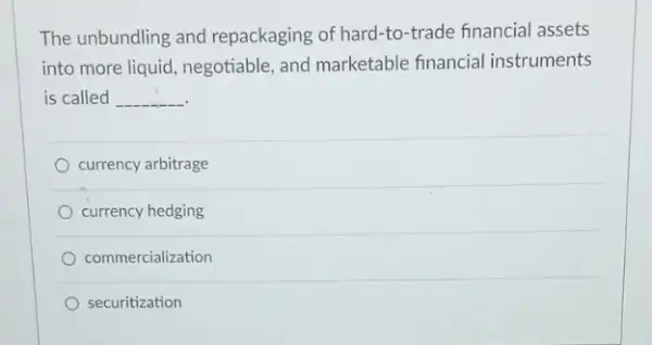 The unbundling and repackaging of hard-to -trade financial assets
into more liquid, negotiable and marketable financial instruments
is called __
currency arbitrage
currency hedging
commercialization
securitization