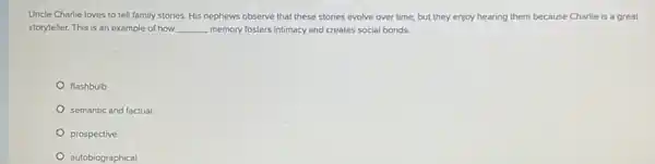 Uncle Charlie loves to tell family stories. His nephews observe that these stories evolve over time.but they enjoy hearing them because Charlie is a great
storyteller. This is an example of how __ memory fosters intimacy and creates social bonds.
flashbulb
semantic and factual
prospective
autobiographical