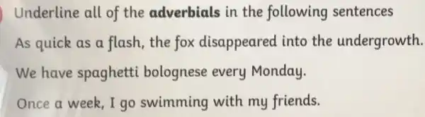 Underline all of the adverbials in the following sentences
As quick as a flash, the fox disappeared into the undergrowth.
We have spaghetti bolognese every Monday.
Once a week,I go swimming with my friends.