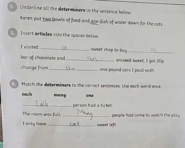 Underline all the determiners in the sentence below.
Keren put two bowls of food and one dish of water down for the cats.
Insert articles into the spaces below.
I visited __
sweet shop to buy __
bar of chocolate and __
aniseed sweet; I got 20p
change from __
one pound coin I paid with.
6. Match the determiners to the correct sentences. Use each word once.
each
many
one
__
person had a ticket.
The room was full; __
people had come to watch the play.
I only have __
sweet left.