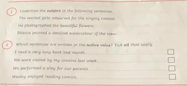 ) Underline the subject in the following sentences.
The excited girls rehearsed for the singing contest.
He photographed the beautiful flowers.
Shania painted a detailed watercolour of the view.
) Which sentences are written in the active voice Tick all that apply.
I read a very long book last month. __
square 
We were visited by my cousins last week.
__
square 
__
square 
Wesley enjoyed reading comics.
square