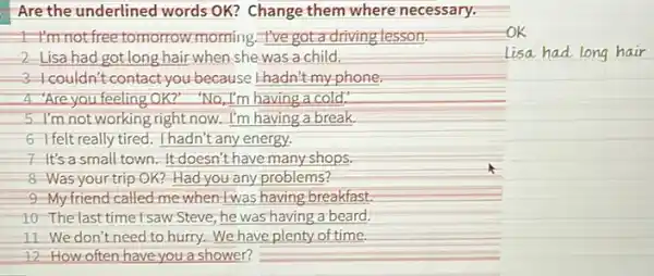 Are the underlined words OK? Change them where necessary.
1. I'm not free tomorrow morning. I've got a driving lesson
2-Lisa had got long hair when she was a child.
3-I couldn't contact you because I-hadn't my phone;
4."Are you feeling OK?" "No I'm having a cold."
5 I'm not working right now. I'm having a break.
6-I felt really tired. I hadn't any energy.
7-It's a small town. It doesn't have many shops.
8 Was yourtrip OK?Had you any problems?
9-My friend called me when twas having-breakfast,
10-The last time!saw Steve he was having a beard.
11 We don't need to hurry.We have plenty of time.
12-How often have you a shower?