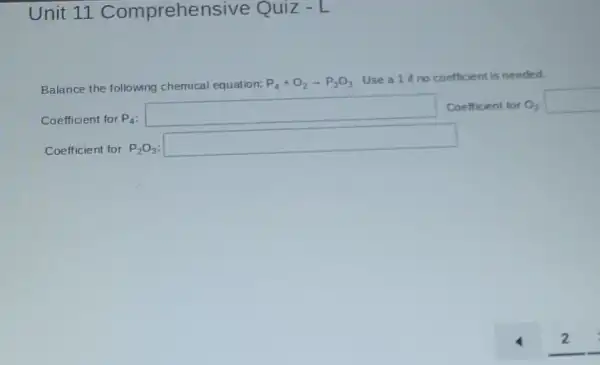 Unit 11 Comprehensive Quiz - L
Balance the following chemical equation: P_(4)+O_(2)arrow P_(2)O_(3)
Use a 1 if no coefficient is needed.
Coefficient for P_(4)
square  Coefficient for O_(2) square 
Coefficient for P_(2)O_(3)
square