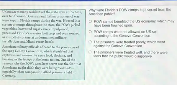 Unknown to many residents of the state even at the time,
over ten thousand German and Italian prisoners of war
were kept in Florida camps during the war Housed in a
E
m of camps throughout the state, the POW's picked
vegetables, harvested sugar cane cut pulpwood, E
essed Florida's massive fruit crop and even worked processed
as custodial workers at undermanned military
installations and Miami resort hotels.
American military officials adhered to the provisions of
the 1929 Geneva Convention, which stipulated that
captives must receive the same food, clothing, and
housing as the troops of the home nation. One of the
reasons why the POW's were kept secret was the fear that
Americans might think they were being "coddled"-
especially when compared to Allied prisoners held in
Germany.
Why were Florida's POW camps kept secret from the
American public?
POW camps benefited the US economy, which may
have been frowned upon.
POW camps were not allowed on US soil,
according to the Geneva Convention
The prisoners were treated poorly, which went
against the Geneva Convention
The prisoners were treated well, and there were
fears that the public would disapprove.