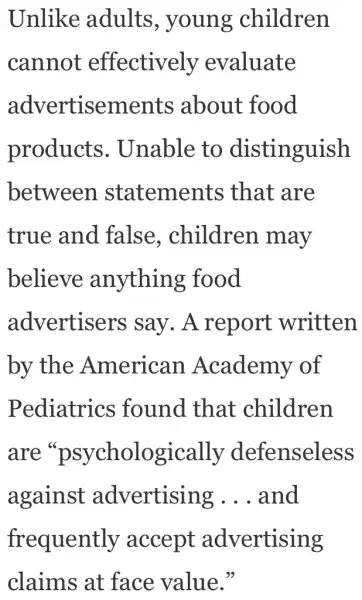 Unlike adults , young children
cannot effectively evaluate
advertisements about food
products.Unable to distinguish
between . statements ; that are
true and false.. children . may
believe anything food
advertisers , say . A report written
by the American Academy of
Pediatrics found that children
are "psychologically defenseless
against advertising __ and