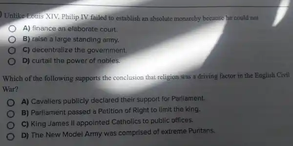 Unlike pl ilip IV faile d to establish an absol lute mona rchy because he could not
A) financ e an elaborate court.
B)raise a large standing army.
C)decentre alize the gove ernment.
D) cui tail tr e powel of nobles.
Wh ich of the following suppc rts the con clusion that religion wa sa driving fa ctor in the Eng lish Civil
War?
A) Cavaliers p ublic cly decla red thei r sup port fo r Pa arliament.
B)Parlia ment passed a Peti tion of Right to limit the king.
C)King Jam es II ap pointec d Cat holics to public offices.
D)The Nev v Model Arm was com prised of extrel me Puri tans.