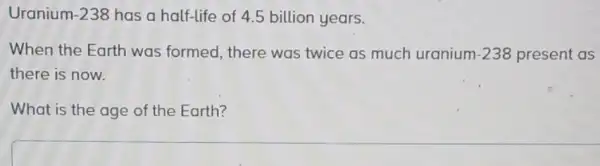 Uranium -238 has a half-life of 4.5 billion years.
When the Earth was formed, there was twice as much uranium -238 present as
there is now.
What is the age of the Earth?